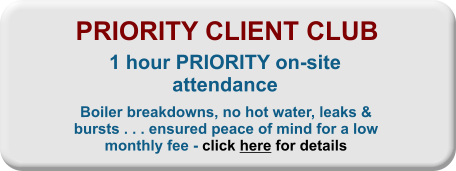 PRIORITY CLIENT CLUB 1 hour PRIORITY on-site attendance Boiler breakdowns, no hot water, leaks & bursts . . . ensured peace of mind for a low monthly fee - click here for details
