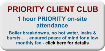 PRIORITY CLIENT CLUB 1 hour PRIORITY on-site attendance Boiler breakdowns, no hot water, leaks & bursts . . . ensured peace of mind for a low monthly fee - click here for details
